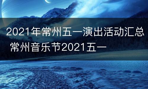 2021年常州五一演出活动汇总 常州音乐节2021五一