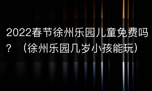2022春节徐州乐园儿童免费吗？（徐州乐园几岁小孩能玩）