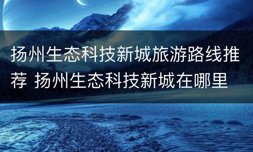 扬州生态科技新城旅游路线推荐 扬州生态科技新城在哪里
