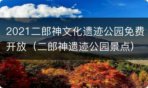 2021二郎神文化遗迹公园免费开放（二郎神遗迹公园景点）