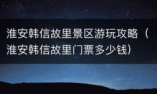 淮安韩信故里景区游玩攻略（淮安韩信故里门票多少钱）