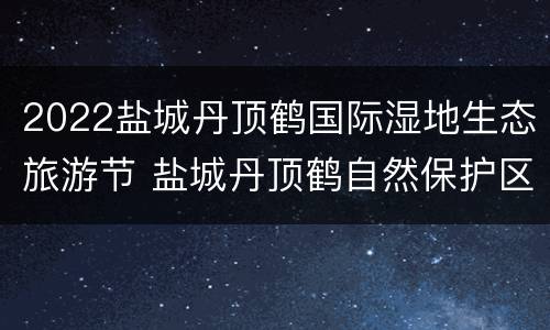 2022盐城丹顶鹤国际湿地生态旅游节 盐城丹顶鹤自然保护区门票