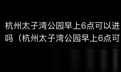 杭州太子湾公园早上6点可以进吗（杭州太子湾公园早上6点可以进吗限行吗）