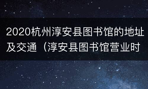 2020杭州淳安县图书馆的地址及交通（淳安县图书馆营业时间）
