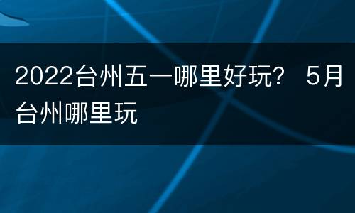 2022台州五一哪里好玩？ 5月台州哪里玩