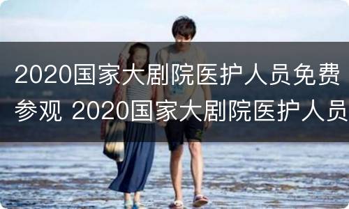 2020国家大剧院医护人员免费参观 2020国家大剧院医护人员免费参观活动