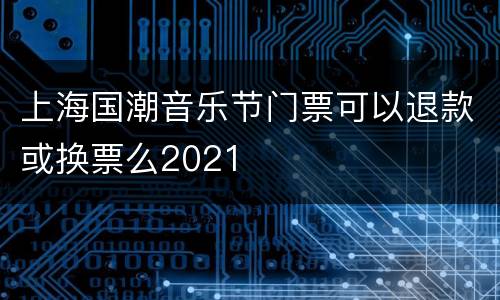 上海国潮音乐节门票可以退款或换票么2021