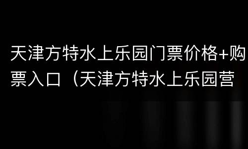 天津方特水上乐园门票价格+购票入口（天津方特水上乐园营业时间）