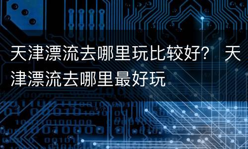 天津漂流去哪里玩比较好？ 天津漂流去哪里最好玩