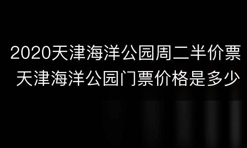 2020天津海洋公园周二半价票 天津海洋公园门票价格是多少