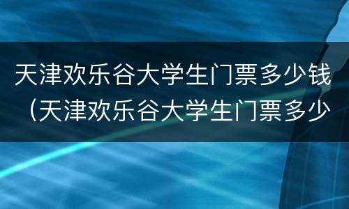 天津欢乐谷大学生门票多少钱（天津欢乐谷大学生门票多少钱啊）