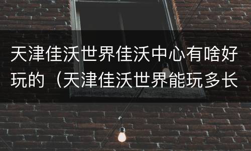 天津佳沃世界佳沃中心有啥好玩的（天津佳沃世界能玩多长时间）