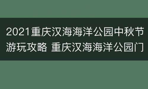 2021重庆汉海海洋公园中秋节游玩攻略 重庆汉海海洋公园门票包括哪些项目