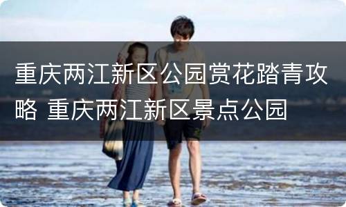 重庆两江新区公园赏花踏青攻略 重庆两江新区景点公园