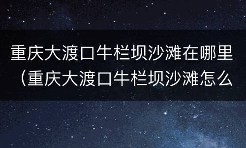 重庆大渡口牛栏坝沙滩在哪里（重庆大渡口牛栏坝沙滩怎么去）
