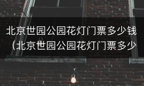 北京世园公园花灯门票多少钱（北京世园公园花灯门票多少钱一张）