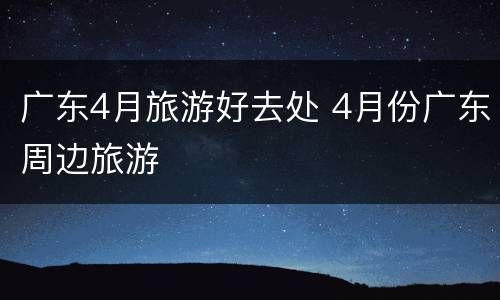 广东4月旅游好去处 4月份广东周边旅游