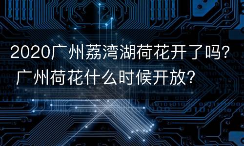 2020广州荔湾湖荷花开了吗？ 广州荷花什么时候开放?