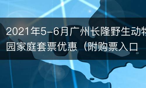 2021年5-6月广州长隆野生动物园家庭套票优惠（附购票入口）