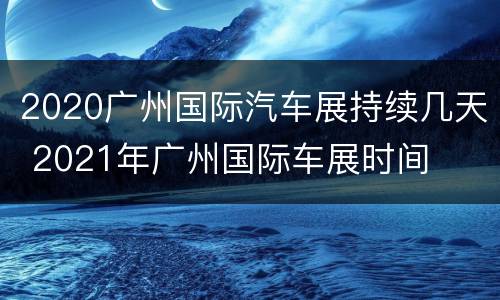 2020广州国际汽车展持续几天 2021年广州国际车展时间