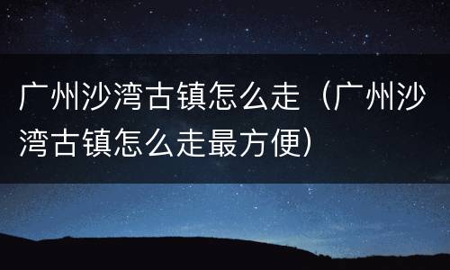 广州沙湾古镇怎么走（广州沙湾古镇怎么走最方便）