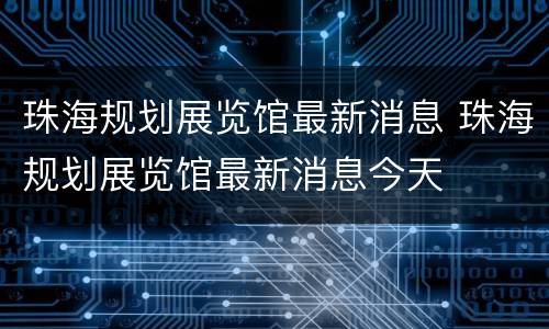 珠海规划展览馆最新消息 珠海规划展览馆最新消息今天