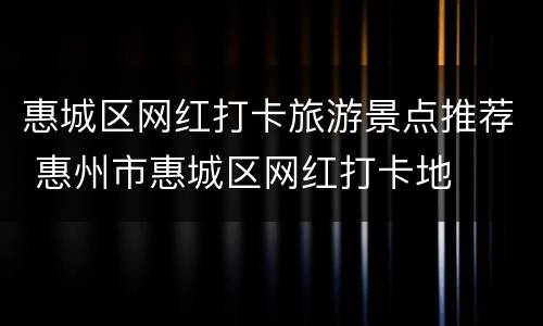 惠城区网红打卡旅游景点推荐 惠州市惠城区网红打卡地