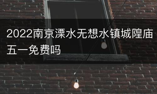 2022南京溧水无想水镇城隍庙五一免费吗