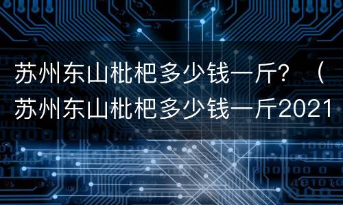 苏州东山枇杷多少钱一斤？（苏州东山枇杷多少钱一斤2021）