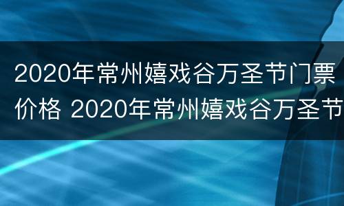 2020年常州嬉戏谷万圣节门票价格 2020年常州嬉戏谷万圣节门票价格表