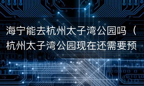 海宁能去杭州太子湾公园吗（杭州太子湾公园现在还需要预约吗）