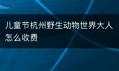 儿童节杭州野生动物世界大人怎么收费
