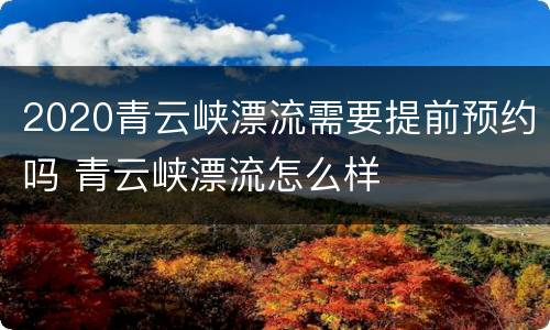 2020青云峡漂流需要提前预约吗 青云峡漂流怎么样