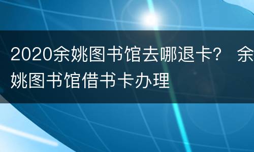 2020余姚图书馆去哪退卡？ 余姚图书馆借书卡办理