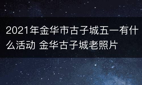 2021年金华市古子城五一有什么活动 金华古子城老照片