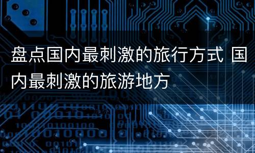 盘点国内最刺激的旅行方式 国内最刺激的旅游地方