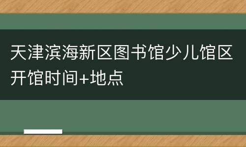 天津滨海新区图书馆少儿馆区开馆时间+地点