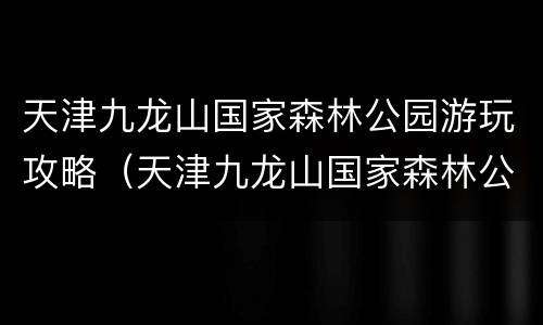 天津九龙山国家森林公园游玩攻略（天津九龙山国家森林公园游玩攻略图片）