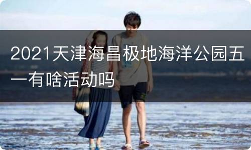 2021天津海昌极地海洋公园五一有啥活动吗