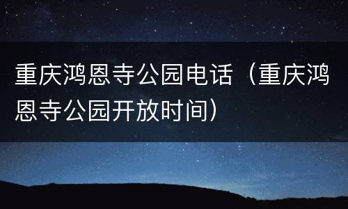 重庆鸿恩寺公园电话（重庆鸿恩寺公园开放时间）