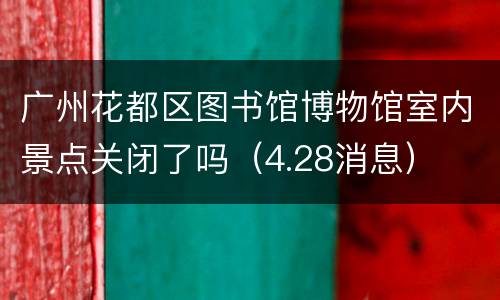 广州花都区图书馆博物馆室内景点关闭了吗（4.28消息）