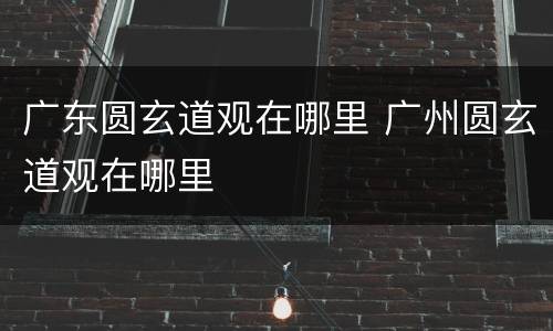 广东圆玄道观在哪里 广州圆玄道观在哪里