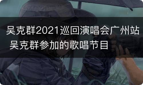 吴克群2021巡回演唱会广州站 吴克群参加的歌唱节目