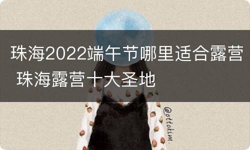 珠海2022端午节哪里适合露营 珠海露营十大圣地