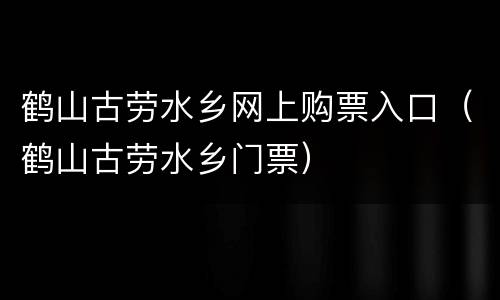 鹤山古劳水乡网上购票入口（鹤山古劳水乡门票）