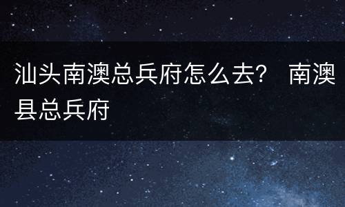 汕头南澳总兵府怎么去？ 南澳县总兵府