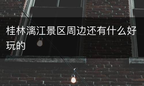 桂林漓江景区周边还有什么好玩的