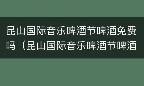 昆山国际音乐啤酒节啤酒免费吗（昆山国际音乐啤酒节啤酒免费吗多少钱）