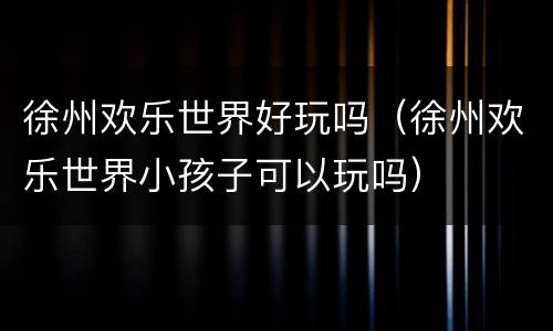 徐州欢乐世界好玩吗（徐州欢乐世界小孩子可以玩吗）