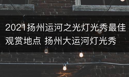 2021扬州运河之光灯光秀最佳观赏地点 扬州大运河灯光秀